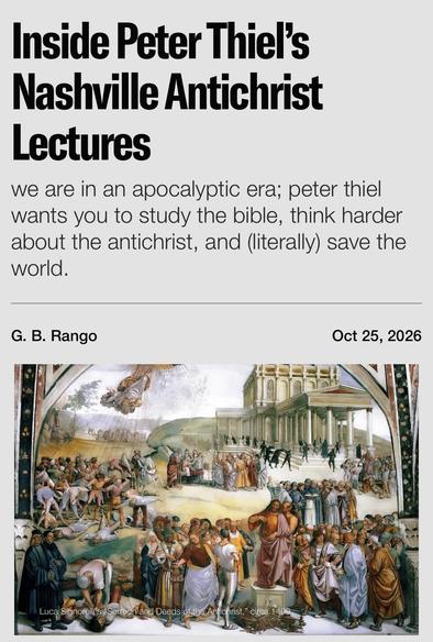 Inside Peter Thiel's Nashville Antichrist
Lectures
we are in an apocalyptic era; peter thiel wants you to study the bible, think harder about the antichrist, and (literally) save the world.
G. B. Rango
Oct 25, 2026
Luca Signorelli st
and Deeds of
Antichrist," circa 14